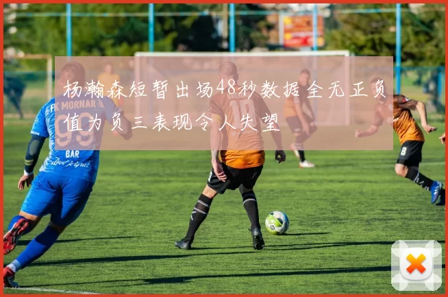 杨瀚森短暂出场48秒数据全无正负值为负三表现令人失望