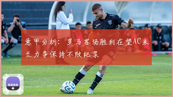 意甲分析：罗马客场胜利在望AC米兰力争保持不败纪录