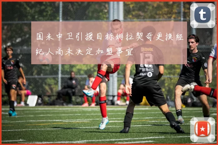 国米中卫引援目标姆拉契奇更换经纪人尚未决定加盟事宜