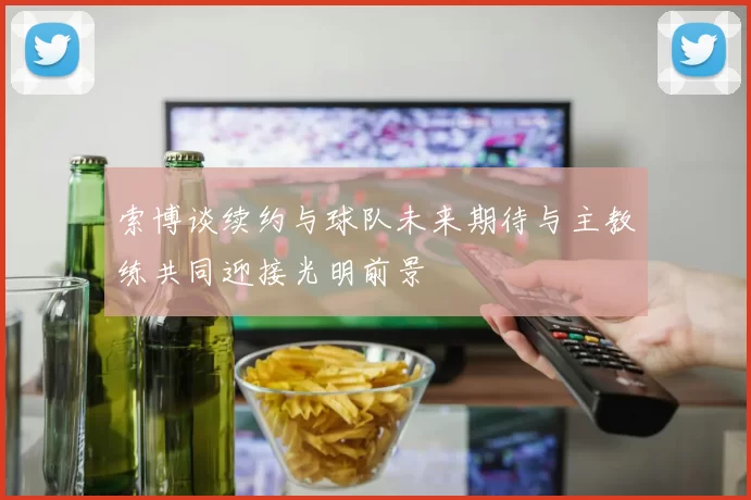 索博谈续约与球队未来期待与主教练共同迎接光明前景