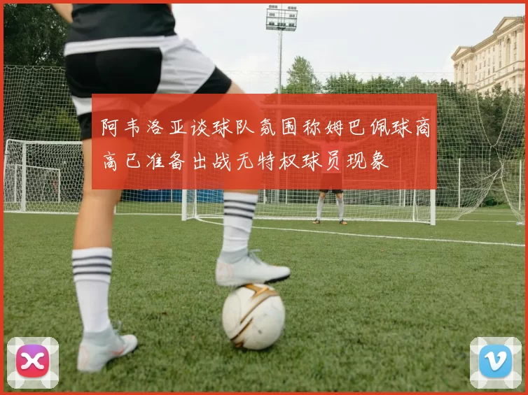 阿韦洛亚谈球队氛围称姆巴佩球商高已准备出战无特权球员现象