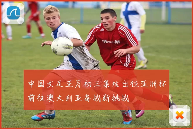 中国女足正月初三集结出征亚洲杯前往澳大利亚备战新挑战