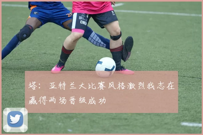 塔：亚特兰大比赛风格激烈我志在赢得两场晋级成功