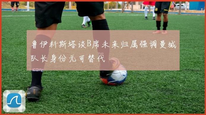 鲁伊科斯塔谈B席未来归属强调曼城队长身份无可替代