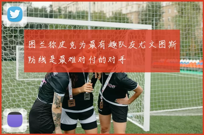 图兰称皮克为最有趣队友尤文图斯防线是最难对付的对手