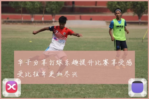 华子分享打球乐趣提升比赛享受感受比往年更加尽兴