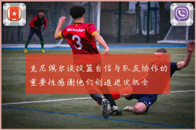 克尼佩尔谈投篮自信与队友协作的重要性感谢他们创造进攻机会