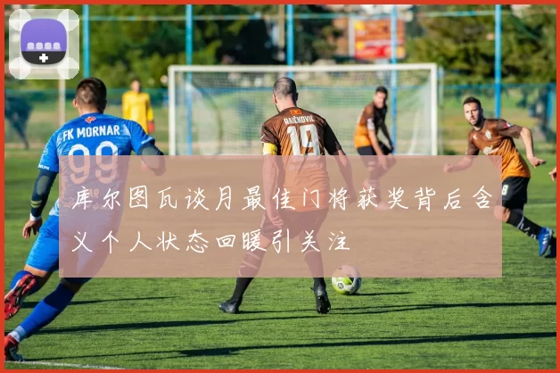 库尔图瓦谈月最佳门将获奖背后含义个人状态回暖引关注