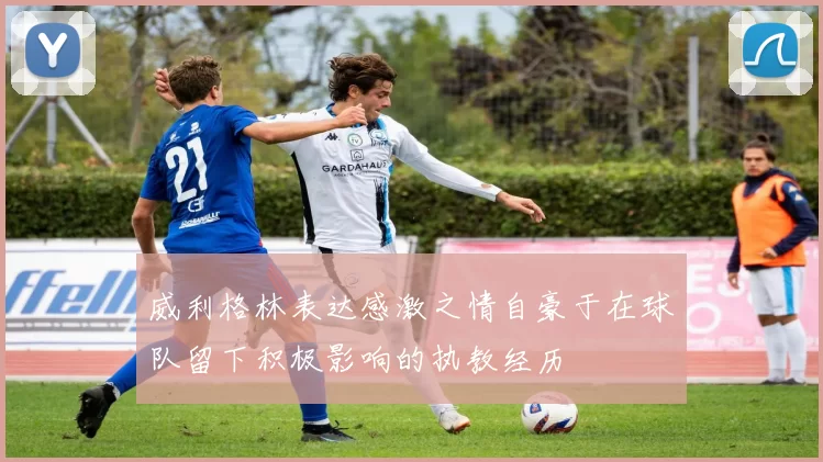 威利格林表达感激之情自豪于在球队留下积极影响的执教经历